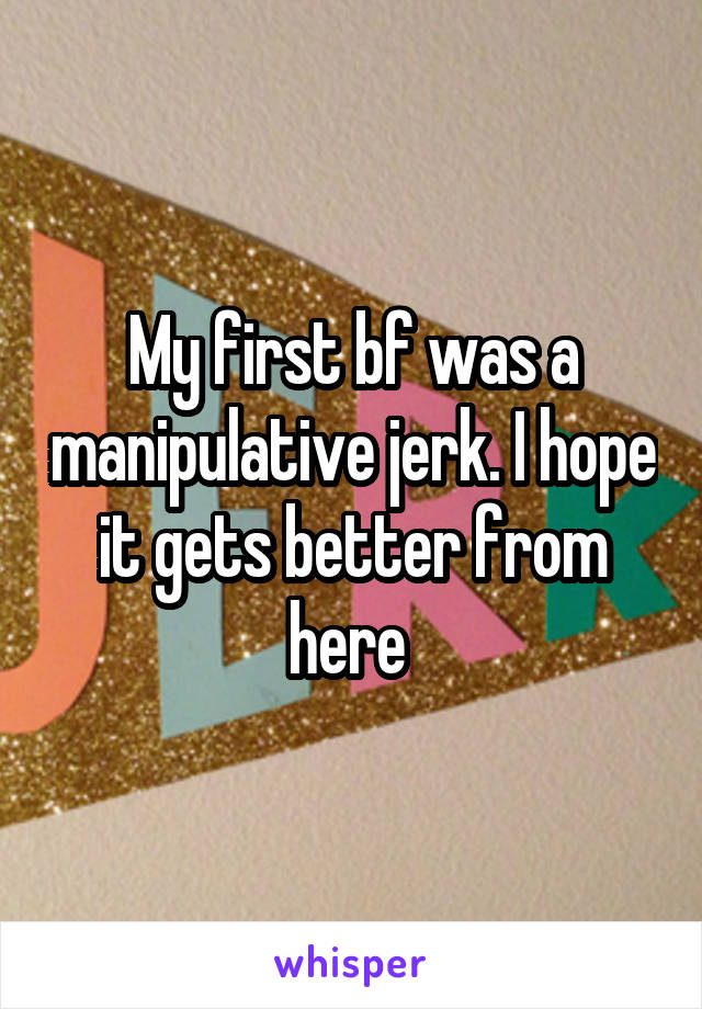 My first bf was a manipulative jerk. I hope it gets better from here 