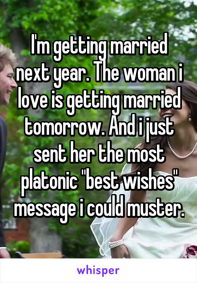 I'm getting married next year. The woman i love is getting married tomorrow. And i just sent her the most platonic "best wishes" message i could muster. 