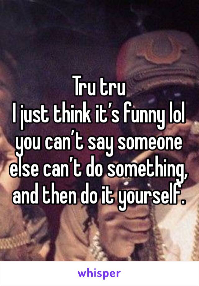 Tru tru 
I just think it’s funny lol you can’t say someone else can’t do something, and then do it yourself. 