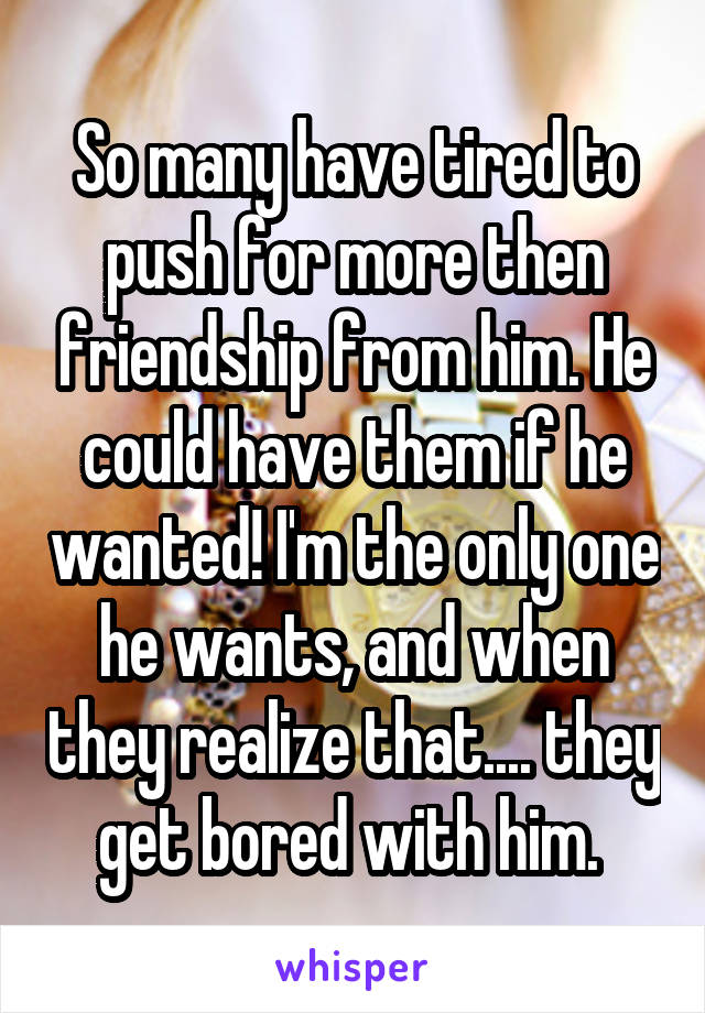 So many have tired to push for more then friendship from him. He could have them if he wanted! I'm the only one he wants, and when they realize that.... they get bored with him. 