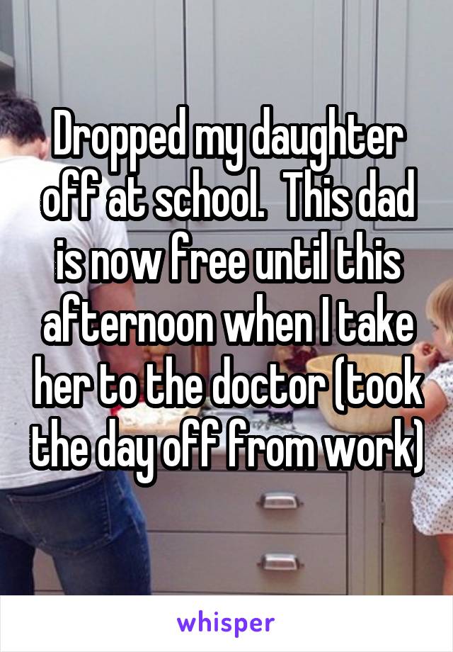 Dropped my daughter off at school.  This dad is now free until this afternoon when I take her to the doctor (took the day off from work) 