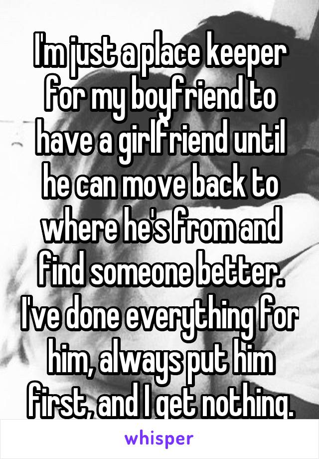 I'm just a place keeper for my boyfriend to have a girlfriend until he can move back to where he's from and find someone better. I've done everything for him, always put him first, and I get nothing.
