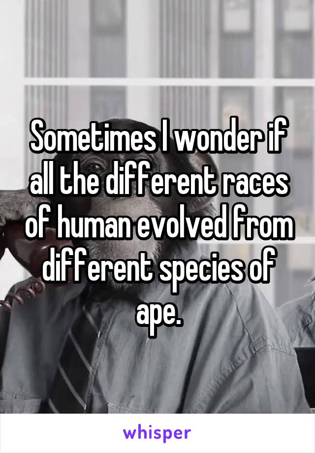 Sometimes I wonder if all the different races of human evolved from different species of ape.