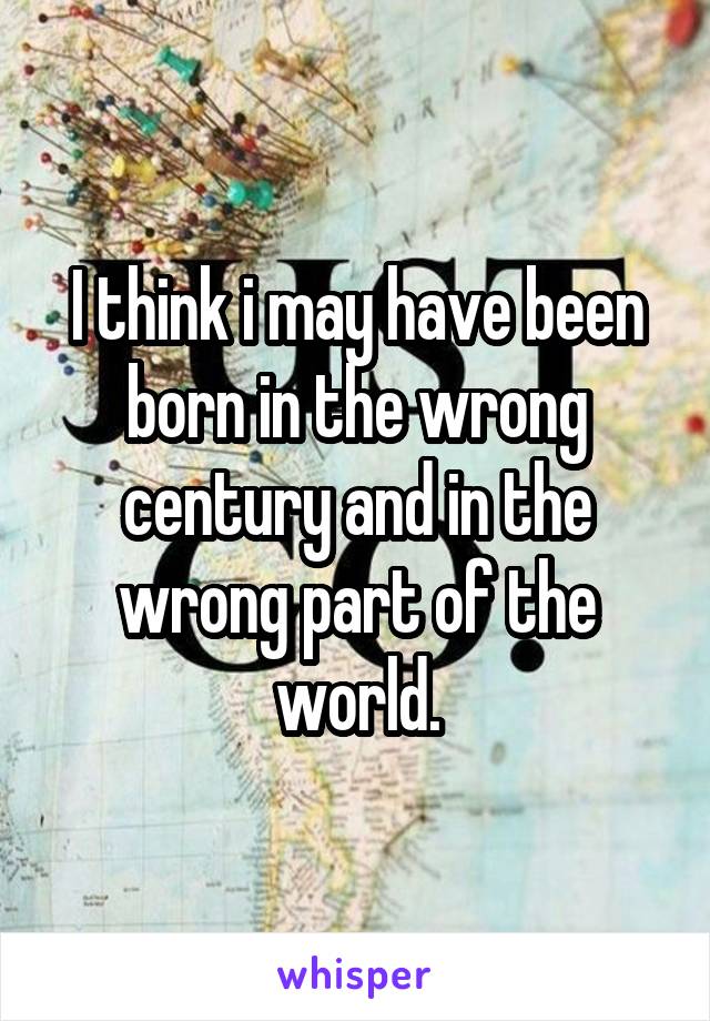 I think i may have been born in the wrong century and in the wrong part of the world.