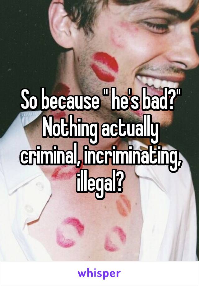 So because " he's bad?" Nothing actually criminal, incriminating, illegal?