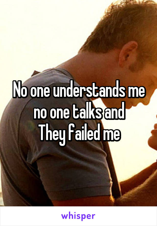 No one understands me no one talks and
They failed me