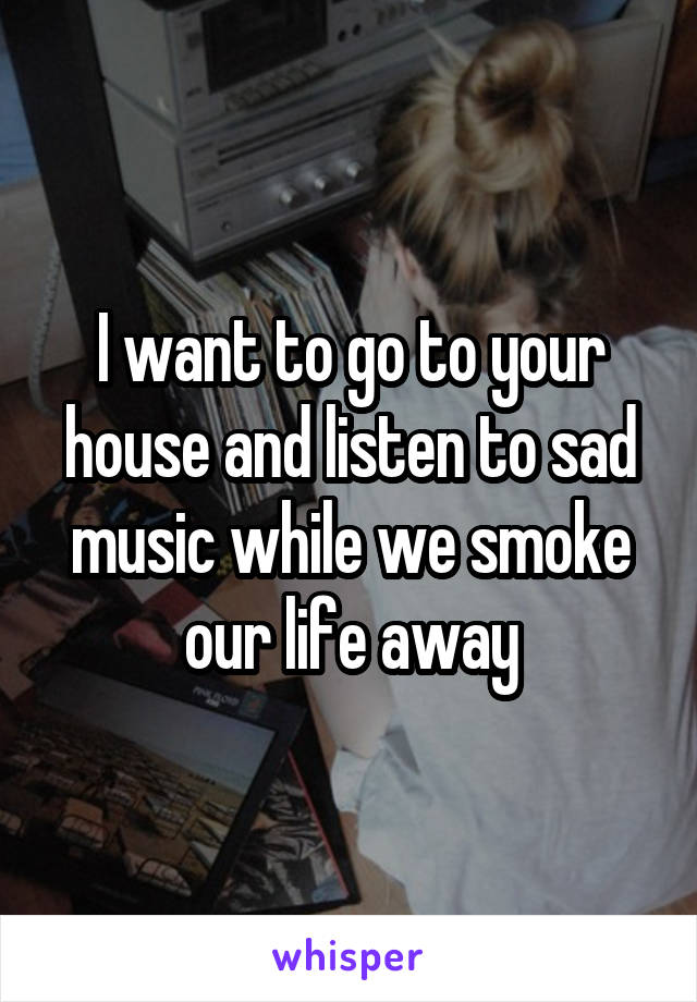I want to go to your house and listen to sad music while we smoke our life away