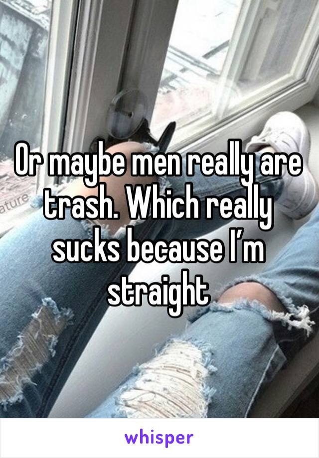 Or maybe men really are trash. Which really sucks because I’m straight 