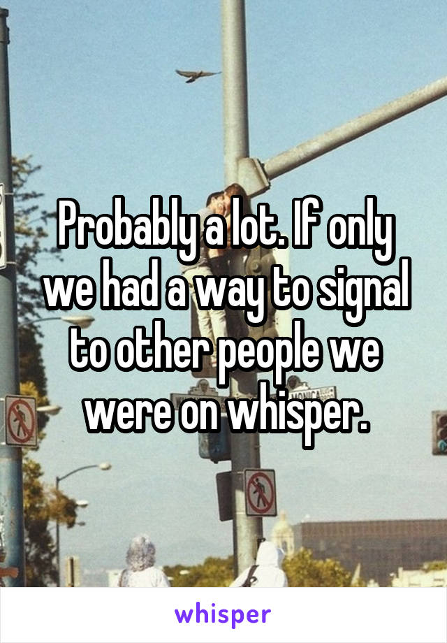 Probably a lot. If only we had a way to signal to other people we were on whisper.