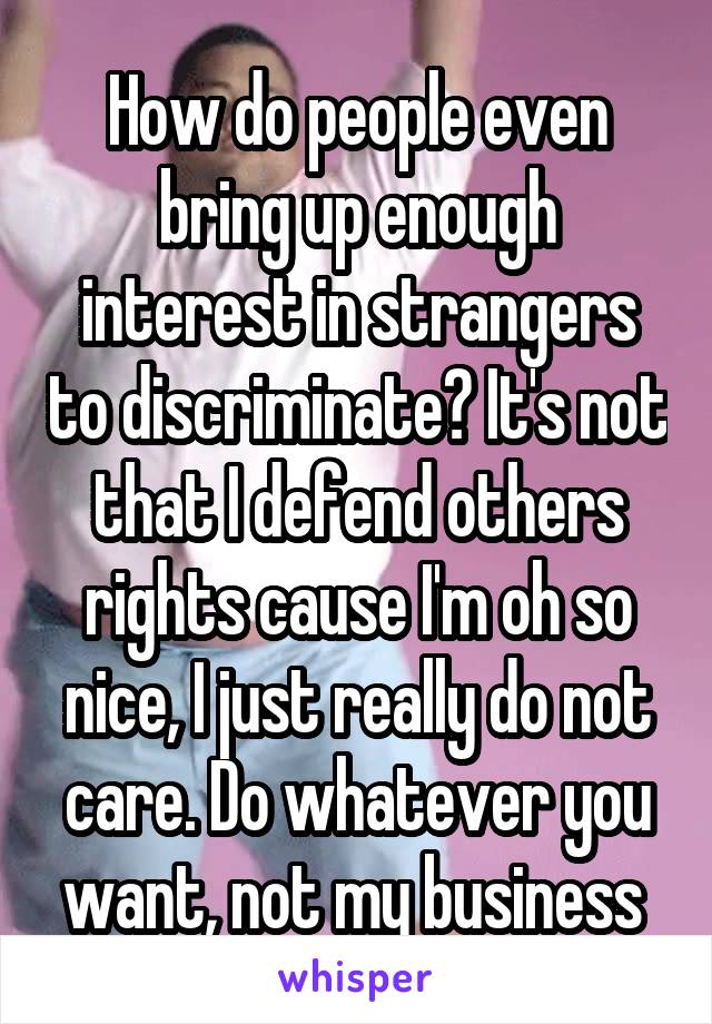 How do people even bring up enough interest in strangers to discriminate? It's not that I defend others rights cause I'm oh so nice, I just really do not care. Do whatever you want, not my business 
