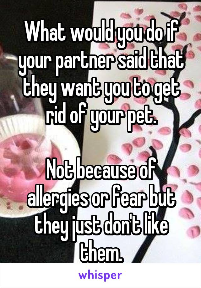 What would you do if your partner said that they want you to get rid of your pet.

Not because of allergies or fear but they just don't like them.
