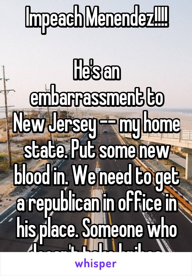 Impeach Menendez!!!!

He's an embarrassment to New Jersey -- my home state. Put some new blood in. We need to get a republican in office in his place. Someone who doesn't take bribes.