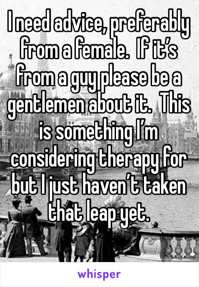 I need advice, preferably from a female.  If it’s from a guy please be a gentlemen about it.  This is something I’m considering therapy for but I just haven’t taken that leap yet. 
