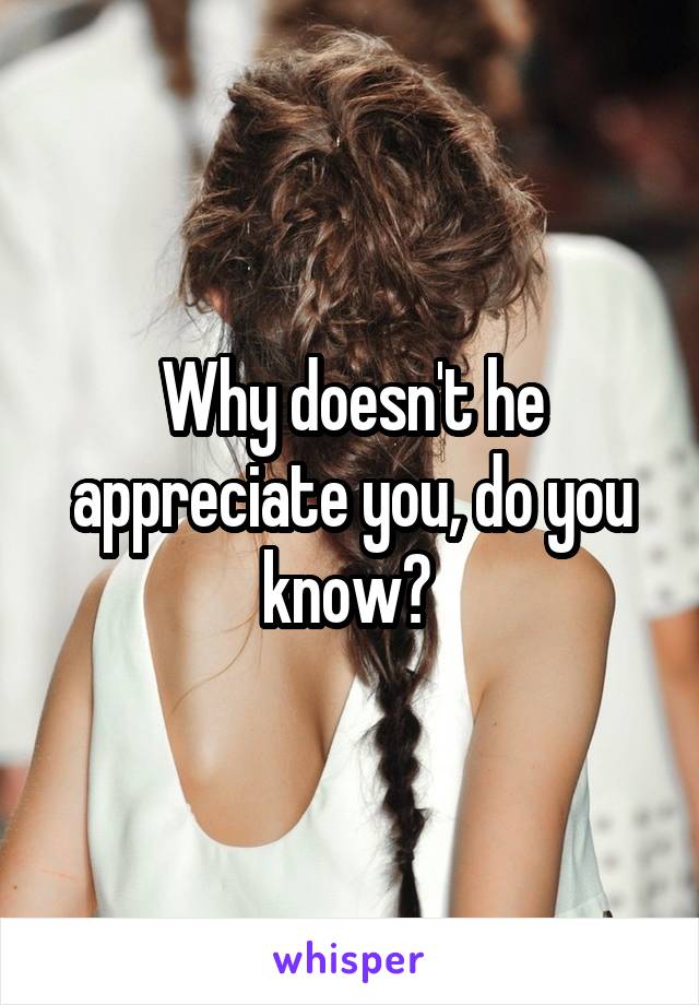 Why doesn't he appreciate you, do you know? 