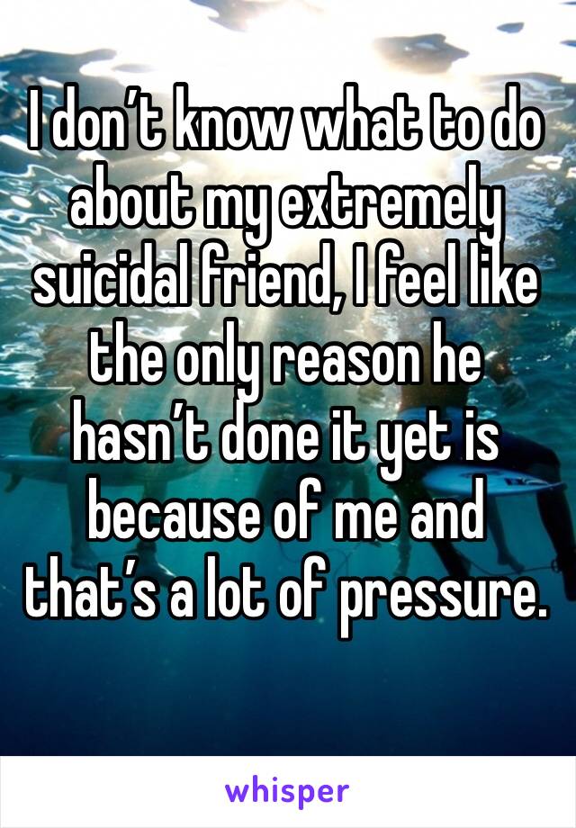 I don’t know what to do about my extremely suicidal friend, I feel like the only reason he hasn’t done it yet is because of me and that’s a lot of pressure.