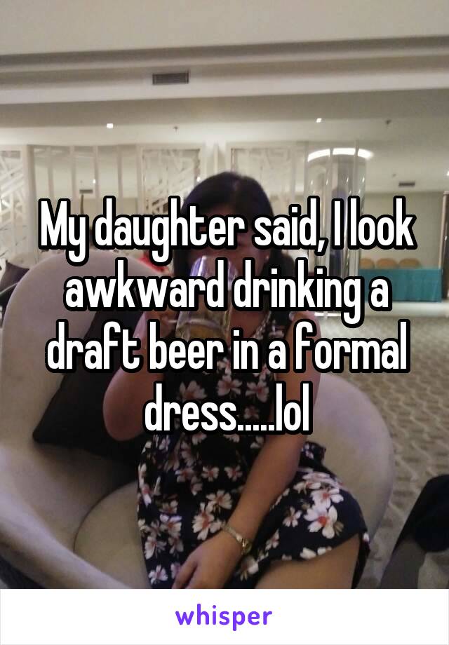 My daughter said, I look awkward drinking a draft beer in a formal dress.....lol