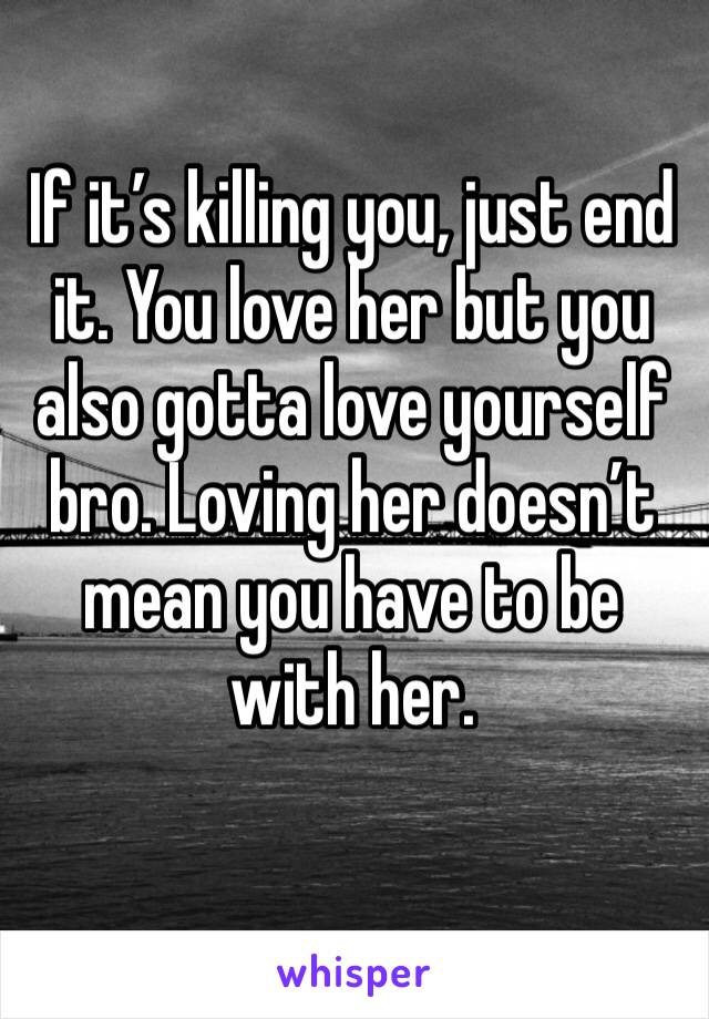If it’s killing you, just end it. You love her but you also gotta love yourself bro. Loving her doesn’t mean you have to be with her.