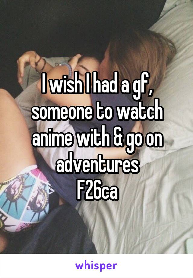 I wish I had a gf, someone to watch anime with & go on adventures
F26ca