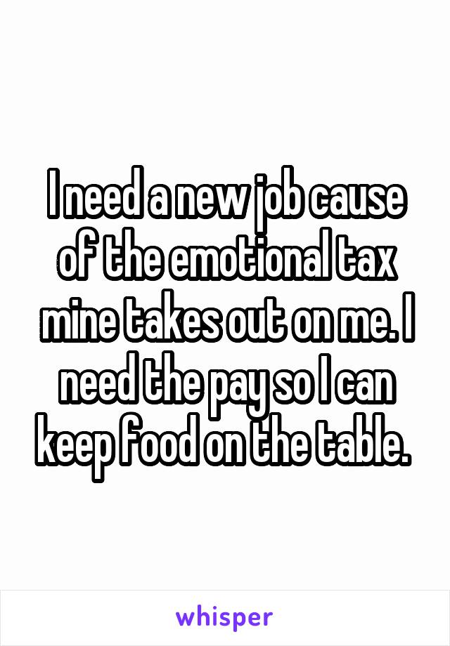 I need a new job cause of the emotional tax mine takes out on me. I need the pay so I can keep food on the table. 