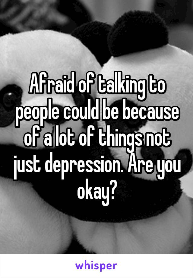 Afraid of talking to people could be because of a lot of things not just depression. Are you okay?