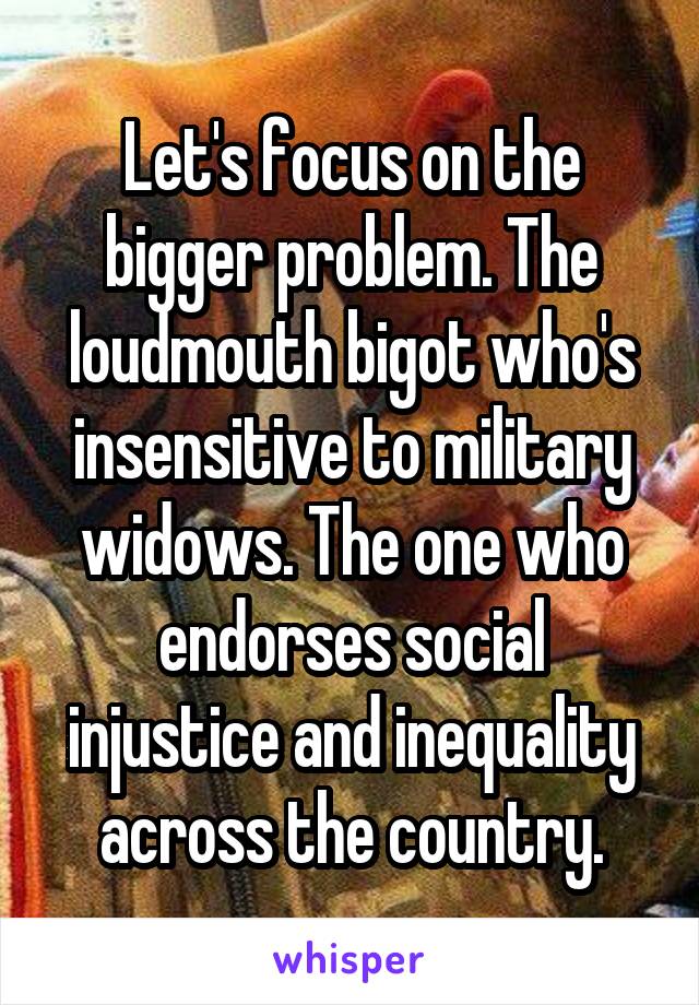 Let's focus on the bigger problem. The loudmouth bigot who's insensitive to military widows. The one who endorses social injustice and inequality across the country.
