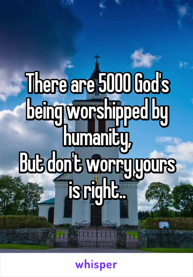 There are 5000 God's being worshipped by humanity,
But don't worry yours is right..