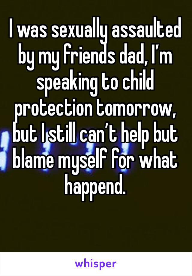 I was sexually assaulted by my friends dad, I’m speaking to child protection tomorrow, but I still can’t help but blame myself for what happend.