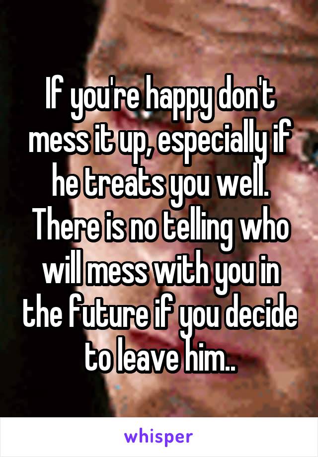If you're happy don't mess it up, especially if he treats you well. There is no telling who will mess with you in the future if you decide to leave him..