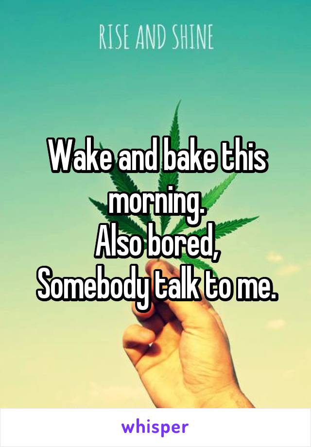 Wake and bake this morning.
Also bored,
 Somebody talk to me. 