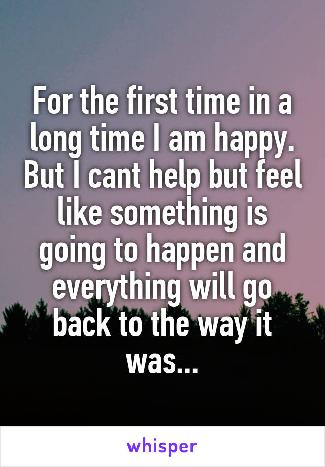 For the first time in a long time I am happy. But I cant help but feel like something is going to happen and everything will go back to the way it was...