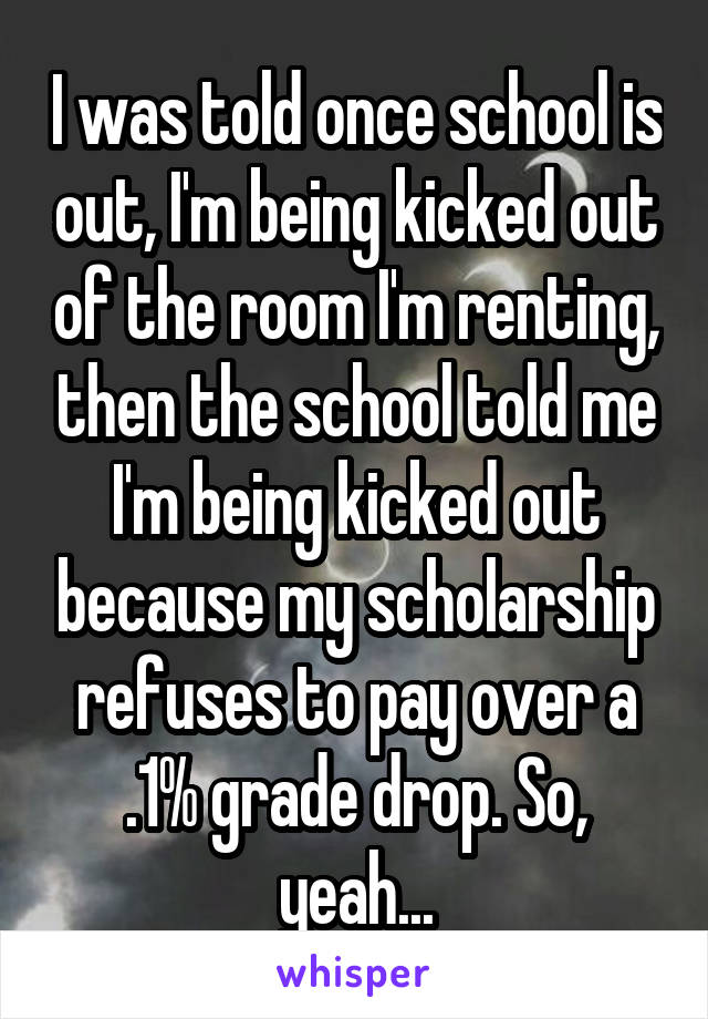 I was told once school is out, I'm being kicked out of the room I'm renting, then the school told me I'm being kicked out because my scholarship refuses to pay over a .1% grade drop. So, yeah...