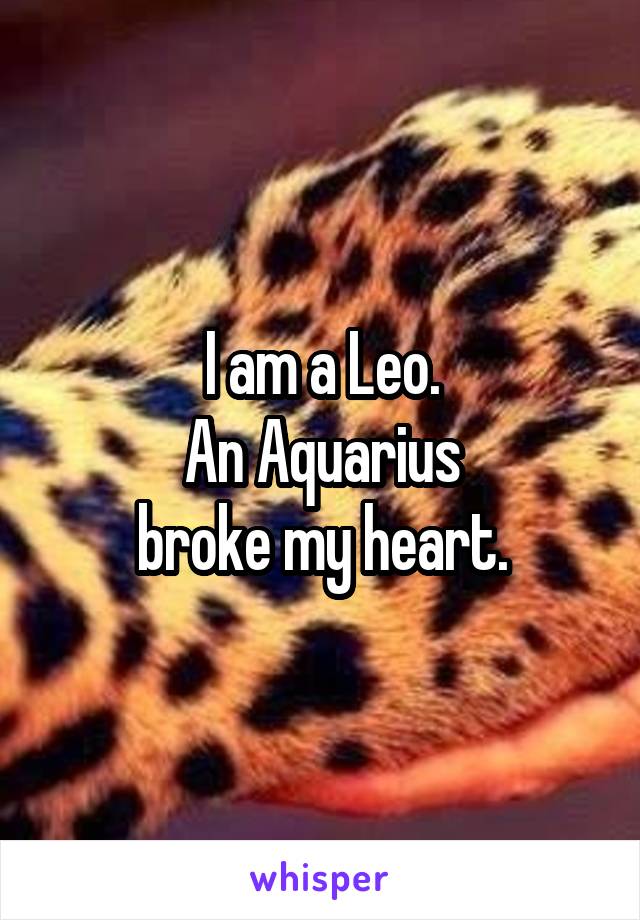 I am a Leo.
An Aquarius
broke my heart.