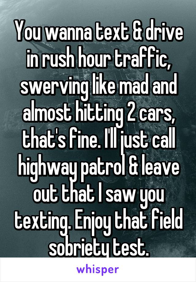 You wanna text & drive in rush hour traffic, swerving like mad and almost hitting 2 cars, that's fine. I'll just call highway patrol & leave out that I saw you texting. Enjoy that field sobriety test.