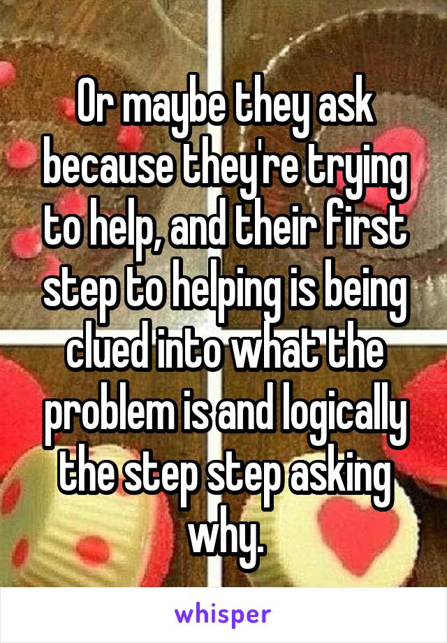 Or maybe they ask because they're trying to help, and their first step to helping is being clued into what the problem is and logically the step step asking why.