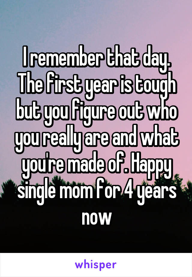 I remember that day. The first year is tough but you figure out who you really are and what you're made of. Happy single mom for 4 years now