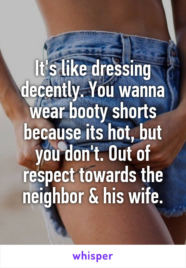 It's like dressing decently. You wanna wear booty shorts because its hot, but you don't. Out of respect towards the neighbor & his wife.