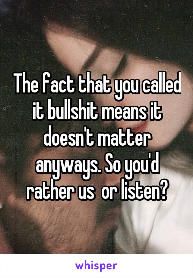 The fact that you called it bullshit means it doesn't matter anyways. So you'd rather us  or listen?