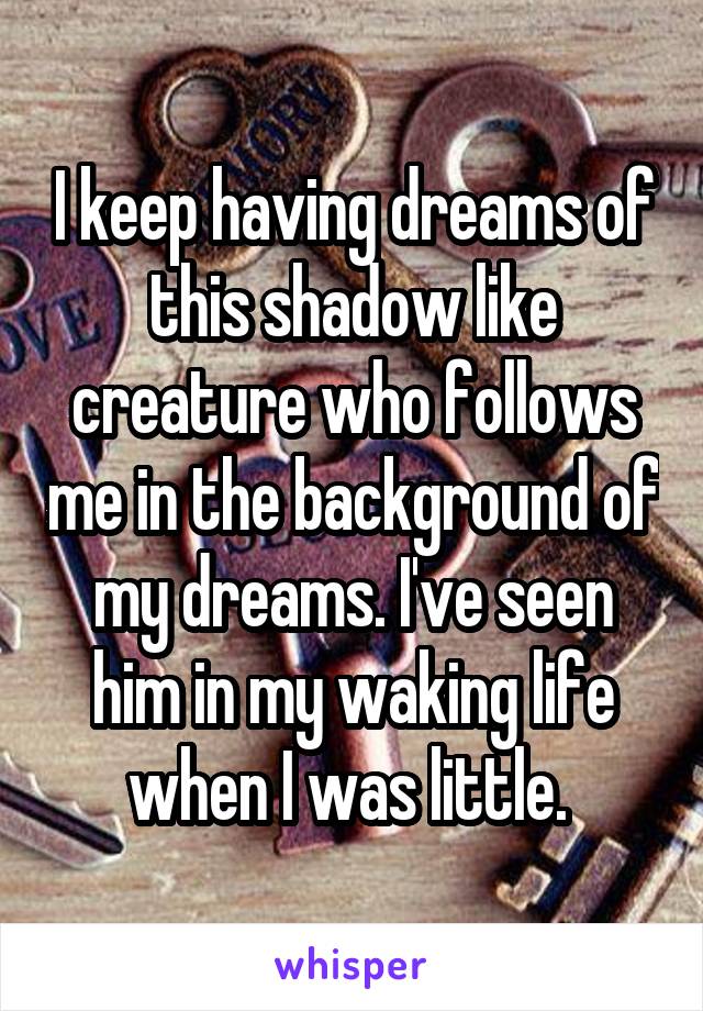 I keep having dreams of this shadow like creature who follows me in the background of my dreams. I've seen him in my waking life when I was little. 