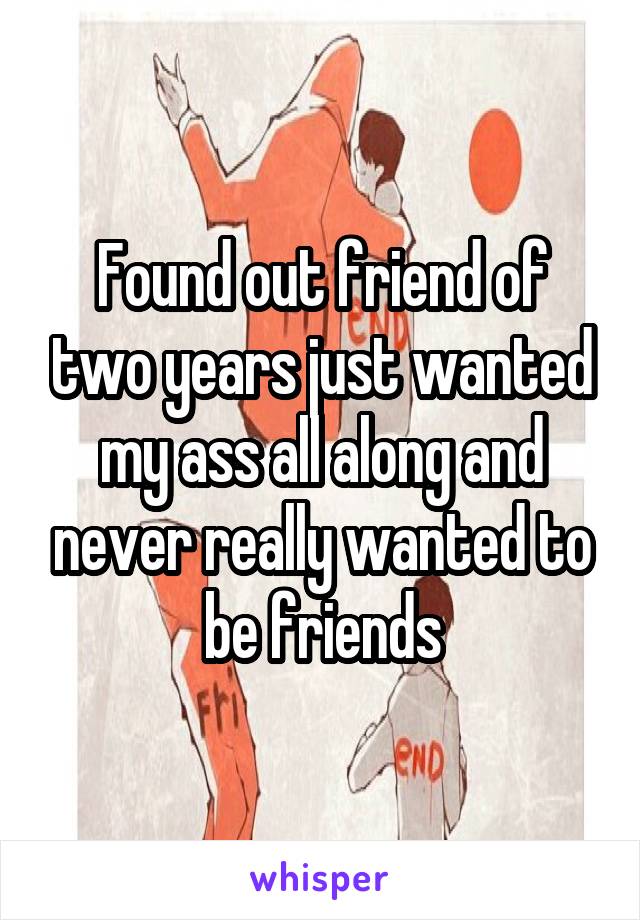 Found out friend of two years just wanted my ass all along and never really wanted to be friends