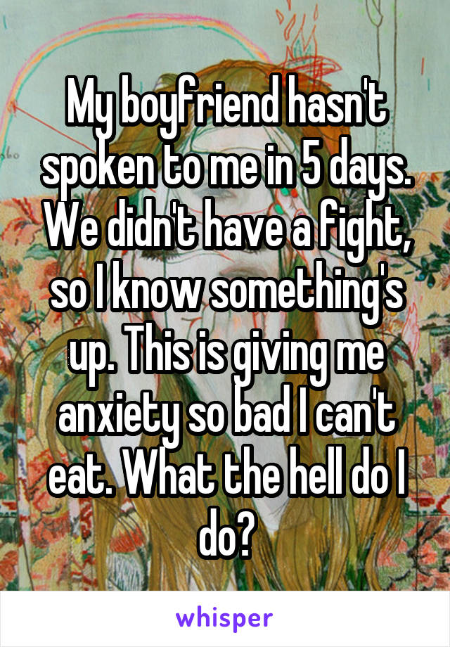 My boyfriend hasn't spoken to me in 5 days. We didn't have a fight, so I know something's up. This is giving me anxiety so bad I can't eat. What the hell do I do?