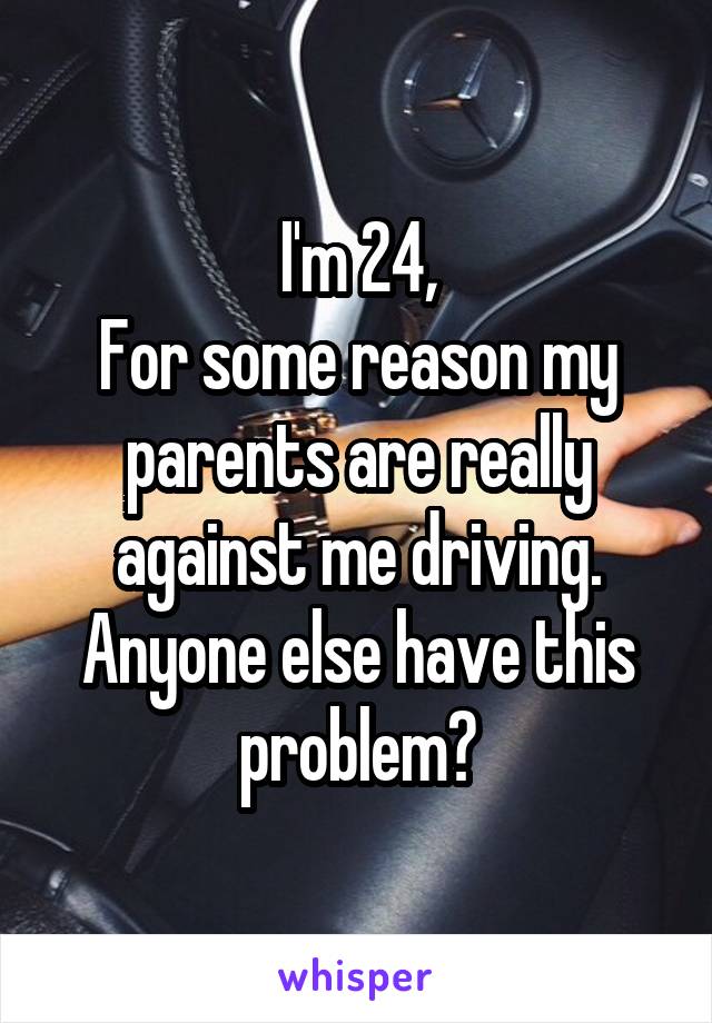 I'm 24,
For some reason my parents are really against me driving.
Anyone else have this problem?