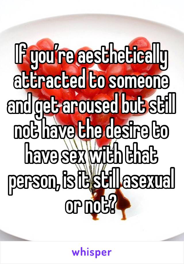 If you’re aesthetically attracted to someone and get aroused but still not have the desire to have sex with that person, is it still asexual or not?