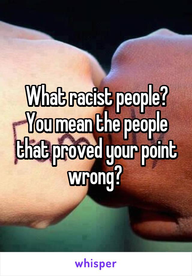 What racist people? You mean the people that proved your point wrong? 