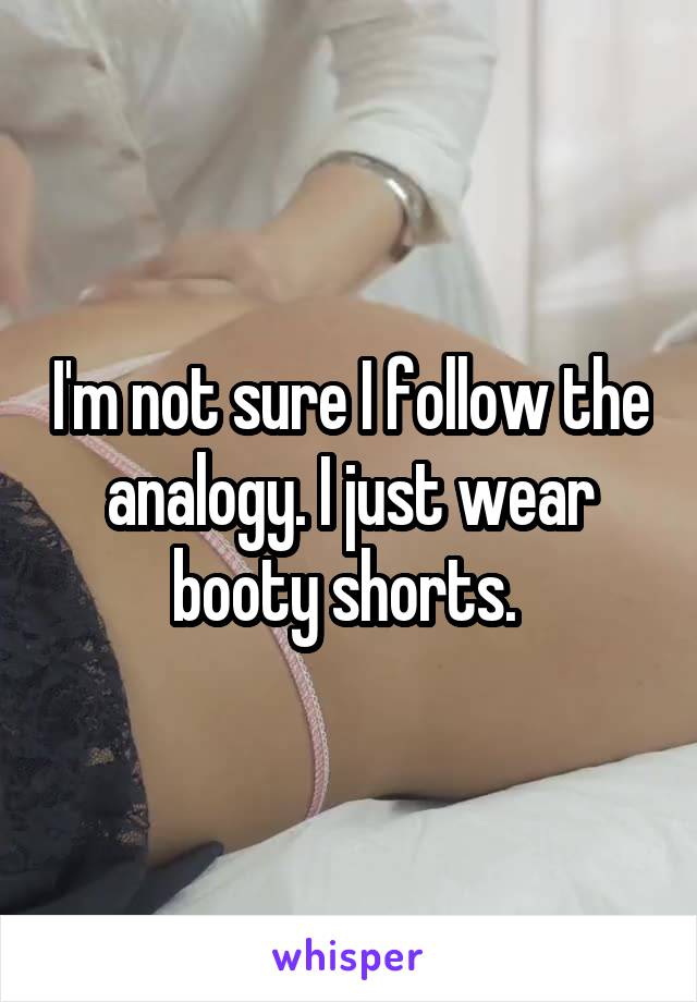 I'm not sure I follow the analogy. I just wear booty shorts. 