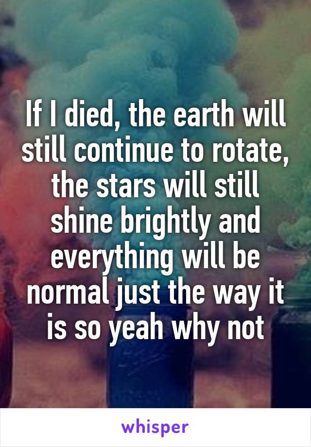 If I died, the earth will still continue to rotate, the stars will still shine brightly and everything will be normal just the way it is so yeah why not