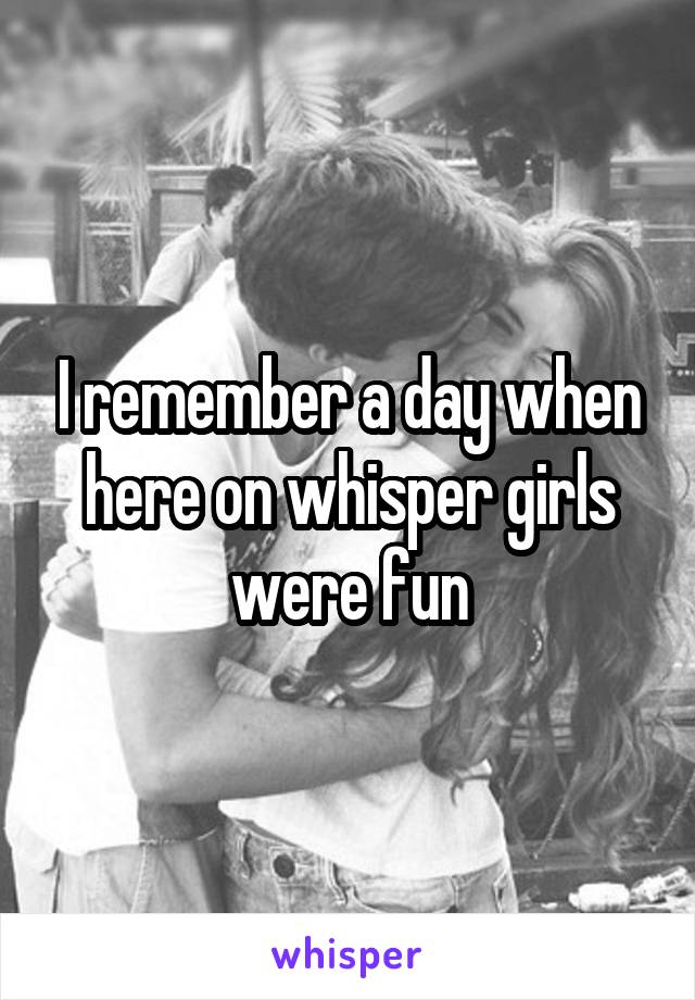 I remember a day when here on whisper girls were fun