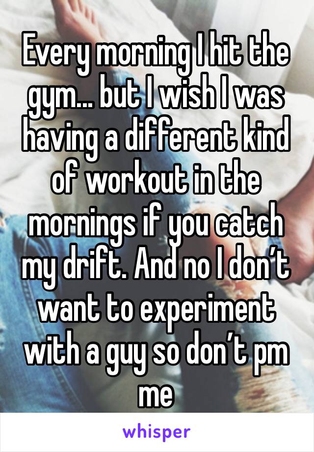 Every morning I hit the gym... but I wish I was having a different kind of workout in the mornings if you catch my drift. And no I don’t want to experiment with a guy so don’t pm me