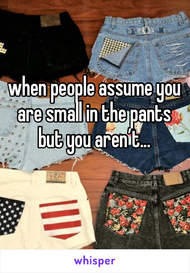 when people assume you are small in the pants but you aren’t...