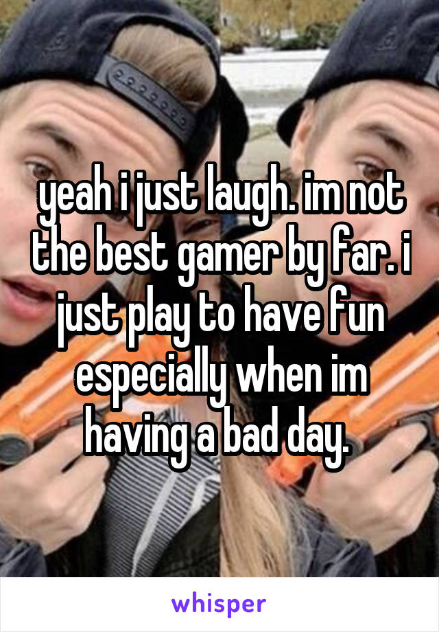 yeah i just laugh. im not the best gamer by far. i just play to have fun especially when im having a bad day. 