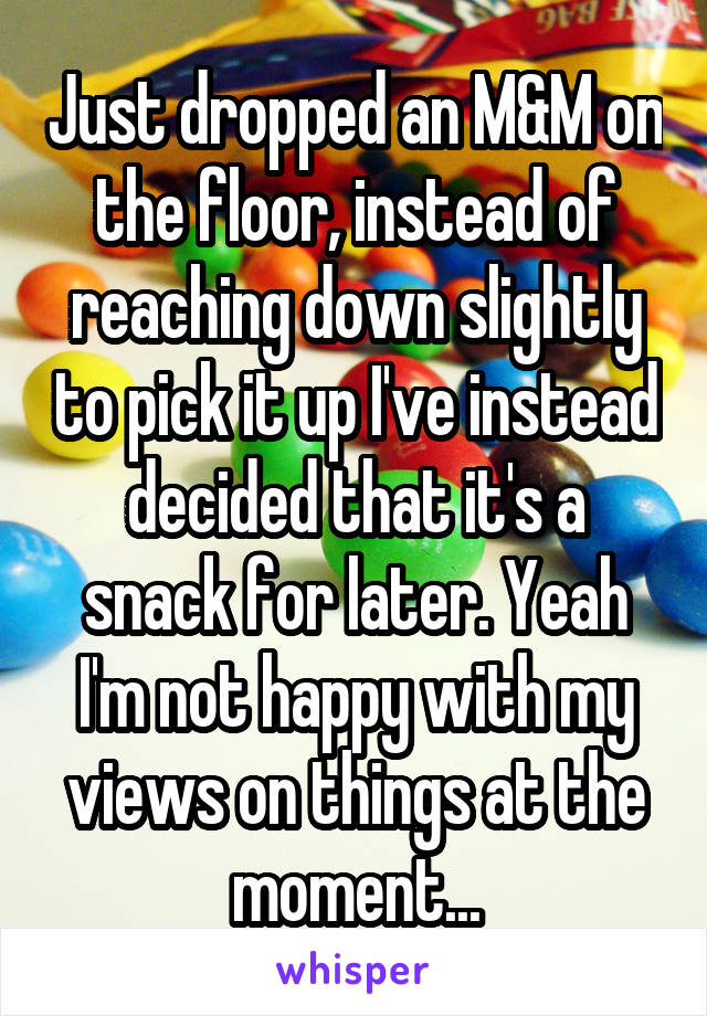 Just dropped an M&M on the floor, instead of reaching down slightly to pick it up I've instead decided that it's a snack for later. Yeah I'm not happy with my views on things at the moment...